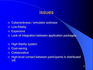 24
issues
 Cybersickness / simulator sickness
 Low-fidelity
 Expensive
 Lack of integration between application packages
 High-fidelity system
 Cost-saving
 Collaborative
 High-level contact between participants in distributed
VR
 