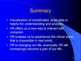 25
Summary
 Visualization of complicated, large data is
helpful for understanding and analysis.
 VR offers us a new way to interact with
computer.
 VR enables us to experience the virtual world
that is impossible in real world.
 VR is changing our life, eventually VR will
increasingly become a part of our life.
 