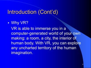 4
Introduction (Cont’d)
 Why VR?
VR is able to immerse you in a
computer-generated world of your own
making: a room, a city, the interior of
human body. With VR, you can explore
any uncharted territory of the human
imagination.
 