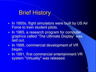 5
Brief History
 In 1950s, flight simulators were built by US Air
Force to train student pilots.
 In 1965, a research program for computer
graphics called “The Ultimate Display” was
laid out.
 In 1988, commercial development of VR
began.
 In 1991, first commercial entertainment VR
system "Virtuality" was released.
 