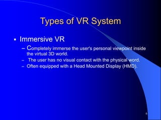 6
Types of VR System
 Immersive VR
– Completely immerse the user's personal viewpoint inside
the virtual 3D world.
– The user has no visual contact with the physical word.
– Often equipped with a Head Mounted Display (HMD).
 