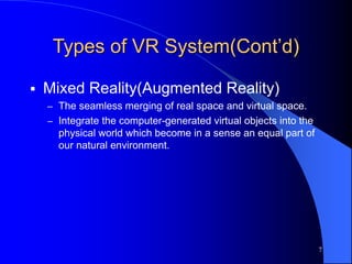 7
Types of VR System(Cont’d)
 Mixed Reality(Augmented Reality)
– The seamless merging of real space and virtual space.
– Integrate the computer-generated virtual objects into the
physical world which become in a sense an equal part of
our natural environment.
 