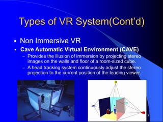 Types of VR System(Cont’d)
 Non Immersive VR
8
 Cave Automatic Virtual Environment (CAVE)
 Provides the illusion of immersion by projecting stereo
images on the walls and floor of a room-sized cube.
 A head tracking system continuously adjust the stereo
projection to the current position of the leading viewer.
 