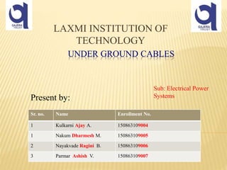 UNDER GROUND CABLES
Present by:
LAXMI INSTITUTION OF
TECHNOLOGY
Sr. no. Name Enrollment No.
1 Kulkarni Ajay A. 150863109004
1 Nakum Dharmesh M. 150863109005
2 Nayakvade Ragini B. 150863109006
3 Parmar Ashish V. 150863109007
Sub: Electrical Power
Systems
 