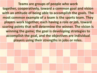 Teams are groups of people who work
together, cooperatively, toward a common goal and vision
with an attitude of being able to accomplish the goals. The
most common example of a team is the sports team. They
 players work together, each having a role or job, toward
scoring points that will determine the winner. The vision is
  winning the game; the goal is developing strategies to
  accomplish the goal, and the objectives are individual
       players using their strengths in jobs or roles.
 