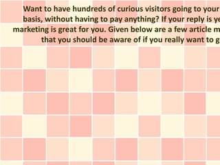 Want to have hundreds of curious visitors going to your
  basis, without having to pay anything? If your reply is ye
marketing is great for you. Given below are a few article m
       that you should be aware of if you really want to ge
 