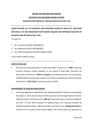Page 1 of 7
BEFORE THE ADJUDICATING OFFICER
SECURITIES AND EXCHANGE BOARD OF INDIA
[ADJUDICATION ORDER NO. EAD/KS/VB/AO/29-31/2017-18]
__________________________________________________________________
UNDER SECTION 15-I OF SECURITIES AND EXCHANGE BOARD OF INDIA ACT, 1992 READ
WITH RULE 5 OF SEBI (PROCEDURE FOR HOLDING INQUIRY AND IMPOSING PENALTIES BY
ADJUDICATING OFFICER) RULES, 1995.
In respect of
1. Mr. Prannoy Roy (PAN: AAHPR6037K)
2. Ms. Radhika Roy (PAN: AAHPR6038G)
3. M/s. RRPR Holdings Pvt Ltd (PAN: AADCR1710Q)
In the matter of NDTV Limited
___________________________________________________________________
FACTS OF THE CASE
1. Securities and Exchange Board of India (hereinafter referred to as ‘SEBI’) examined
multiple disclosure related violations in the matter of New Delhi Television Ltd
(hereinafter referred to as “NDTV / company”) and observed certain non-compliances
of SEBI (Substantial Acquisition of Shares and Takeover) Regulations, 2011 (hereinafter
referred to as "SAST, 2011") by the promoters of NDTV.
APPOINTMENT OF ADJUDICATING OFFICER
2. Shri Prasad Jagdale was appointed as the Adjudicating Officer vide communique dated
November 17, 2016 under Section 19 of the Securities and Exchange Board of India Act,
1992 (hereinafter referred to as the ‘SEBI Act’) read with Section 15-I(1) of the SEBI Act
and Rule 3 of the SEBI (Procedure of Holding Inquiry and Imposing Penalties by
Adjudicating Officer) Rules, 1995 (hereinafter referred to as the ‘Adjudication Rules’).
Pursuant to the transfer of Shri Prasad Jagdale, Shri Suresh Gupta was appointed as
 