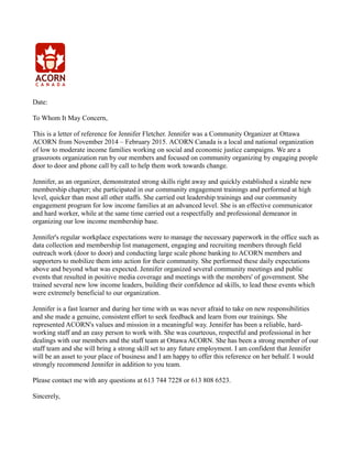 Date:
To Whom It May Concern,
This is a letter of reference for Jennifer Fletcher. Jennifer was a Community Organizer at Ottawa
ACORN from November 2014 – February 2015. ACORN Canada is a local and national organization
of low to moderate income families working on social and economic justice campaigns. We are a
grassroots organization run by our members and focused on community organizing by engaging people
door to door and phone call by call to help them work towards change.
Jennifer, as an organizer, demonstrated strong skills right away and quickly established a sizable new
membership chapter; she participated in our community engagement trainings and performed at high
level, quicker than most all other staffs. She carried out leadership trainings and our community
engagement program for low income families at an advanced level. She is an effective communicator
and hard worker, while at the same time carried out a respectfully and professional demeanor in
organizing our low income membership base.
Jennifer's regular workplace expectations were to manage the necessary paperwork in the office such as
data collection and membership list management, engaging and recruiting members through field
outreach work (door to door) and conducting large scale phone banking to ACORN members and
supporters to mobilize them into action for their community. She performed these daily expectations
above and beyond what was expected. Jennifer organized several community meetings and public
events that resulted in positive media coverage and meetings with the members' of government. She
trained several new low income leaders, building their confidence ad skills, to lead these events which
were extremely beneficial to our organization.
Jennifer is a fast learner and during her time with us was never afraid to take on new responsibilities
and she made a genuine, consistent effort to seek feedback and learn from our trainings. She
represented ACORN's values and mission in a meaningful way. Jennifer has been a reliable, hard-
working staff and an easy person to work with. She was courteous, respectful and professional in her
dealings with our members and the staff team at Ottawa ACORN. She has been a strong member of our
staff team and she will bring a strong skill set to any future employment. I am confident that Jennifer
will be an asset to your place of business and I am happy to offer this reference on her behalf. I would
strongly recommend Jennifer in addition to you team.
Please contact me with any questions at 613 744 7228 or 613 808 6523.
Sincerely,
 