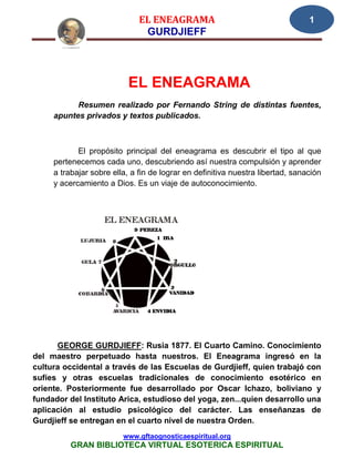 EL ENEAGRAMA                                      1
                               GURDJIEFF




                           EL ENEAGRAMA
           Resumen realizado por Fernando String de distintas fuentes,
     apuntes privados y textos publicados.



            El propósito principal del eneagrama es descubrir el tipo al que
     pertenecemos cada uno, descubriendo así nuestra compulsión y aprender
     a trabajar sobre ella, a fin de lograr en definitiva nuestra libertad, sanación
     y acercamiento a Dios. Es un viaje de autoconocimiento.




      GEORGE GURDJIEFF: Rusia 1877. El Cuarto Camino. Conocimiento
del maestro perpetuado hasta nuestros. El Eneagrama ingresó en la
cultura occidental a través de las Escuelas de Gurdjieff, quien trabajó con
sufíes y otras escuelas tradicionales de conocimiento esotérico en
oriente. Posteriormente fue desarrollado por Oscar Ichazo, boliviano y
fundador del Instituto Arica, estudioso del yoga, zen...quien desarrollo una
aplicación al estudio psicológico del carácter. Las enseñanzas de
Gurdjieff se entregan en el cuarto nivel de nuestra Orden.
                         www.gftaognosticaespiritual.org
          GRAN BIBLIOTECA VIRTUAL ESOTERICA ESPIRITUAL
 