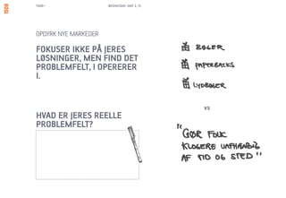 1508+                 WEDNESDAY, MAY 2, 12




OPDYRK NYE MARKEDER

FOKUSER IKKE PÅ JERES
LØSNINGER, MEN FIND DET
PROBLEMFELT, I OPERERER
I.


                                             vs
HVAD ER JERES REELLE
PROBLEMFELT?
 