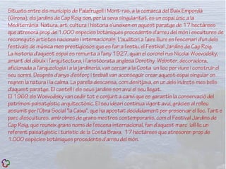 Situats entre els municipis de Palafrugell i Mont-ras, a la comarca del Baix Empordà
(Girona), els jardins de Cap Roig son, per la seva singularitat, es un espai únic a la
Mediterrània. Natura, art, cultura i historia s'uneixen en aquest paratge de 17 hectàrees
que atresora prop de 1.000 especies botàniques procedents d'arreu del món i escultures de
reconeguts artistes nacionals i internacionals. L'auditori a l’aire lliure es l'escenari d'un dels
festivals de música mes prestigiosos que es fan a l'estiu, el Festival Jardins de Cap Roig.
La historia d'aquest espai es remunta a l'any 1927, quan el coronel rus Nicolai Woevodsky,
amant del dibuix i l’arquitectura, i l’aristòcrata anglesa Dorothy Webster, decoradora,
aficionada a l'arqueologia i a la jardineria, van cercar a la Costa un lloc per viure i construir el
seu somni. Després d'anys d'esforç i treball van aconseguir crear aquest espai singular on
regnen la natura i la calma. La parella descansa, com desitjava, en un dels indrets mes bells
d'aquest paratge. El castell i els seus jardins son avui el seu llegat.
El 1969 els Woevodsky van cedir tot e conjunt a canvi que es garantís la conservació del
patrimoni paisatgístic arquitectònic. El seu ideari continua vigent avui, gràcies al relleu
assumit per l'Obra Social "la Caixa", que ha apostat decididament per preservar el lloc. Tant e
parc d'escultures, amb obres de grans mestres contemporanis, com el Festival Jardins de
Cap Roig, que reuneix grans noms de l'escena internacional, fan d'aquest marc idíl·lic un
referent paisatgístic i turístic de la Costa Brava. 17 hectàrees que atresoren prop de
1.000 espècies botàniques procedents d’arreu del món.
 