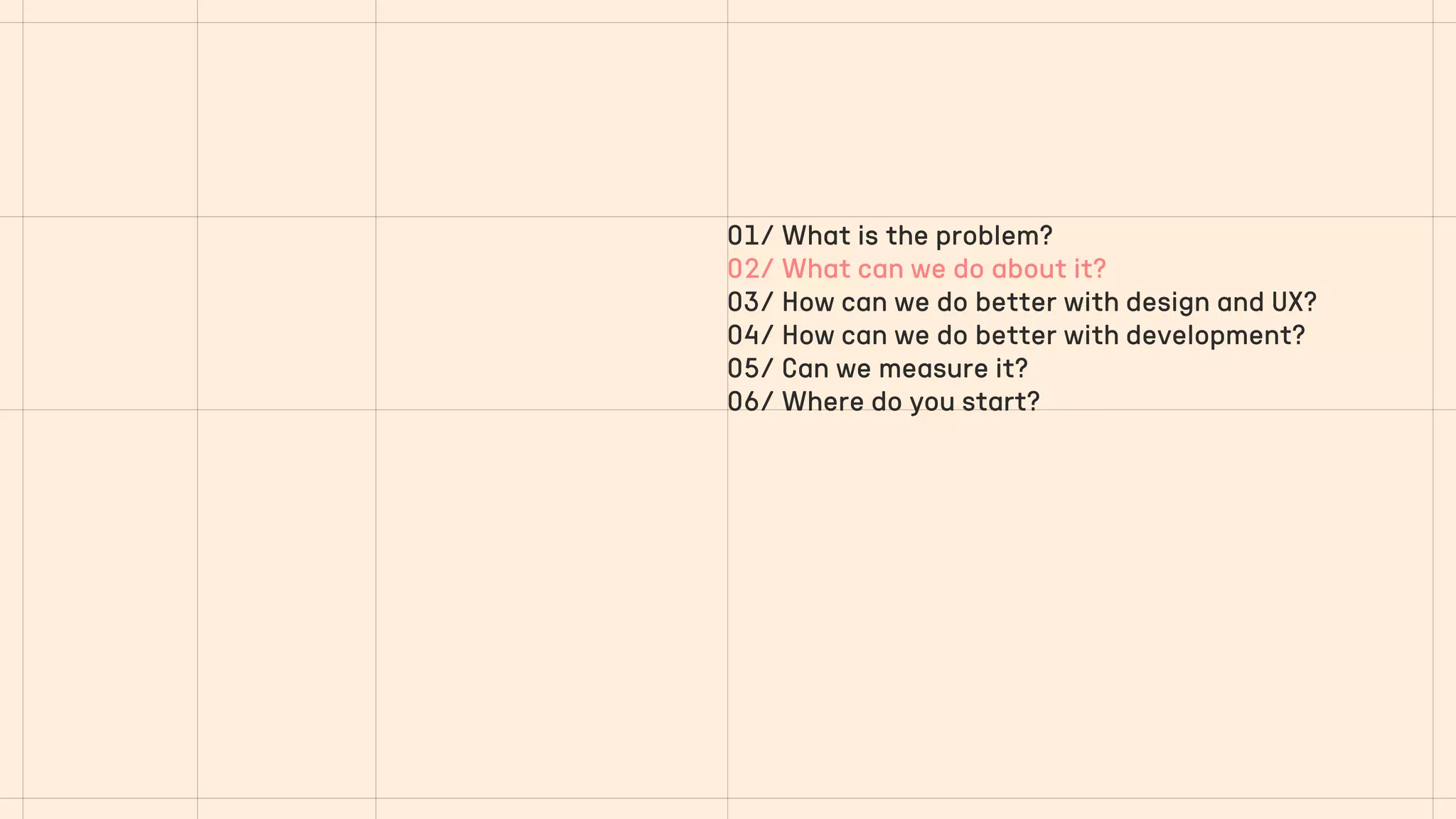 01/ What is the problem?
02/ What can we do about it?
03/ How can we do better with design and UX?
04/ How can we do better with development?
05/ Can we measure it?
06/ Where do you start?
 