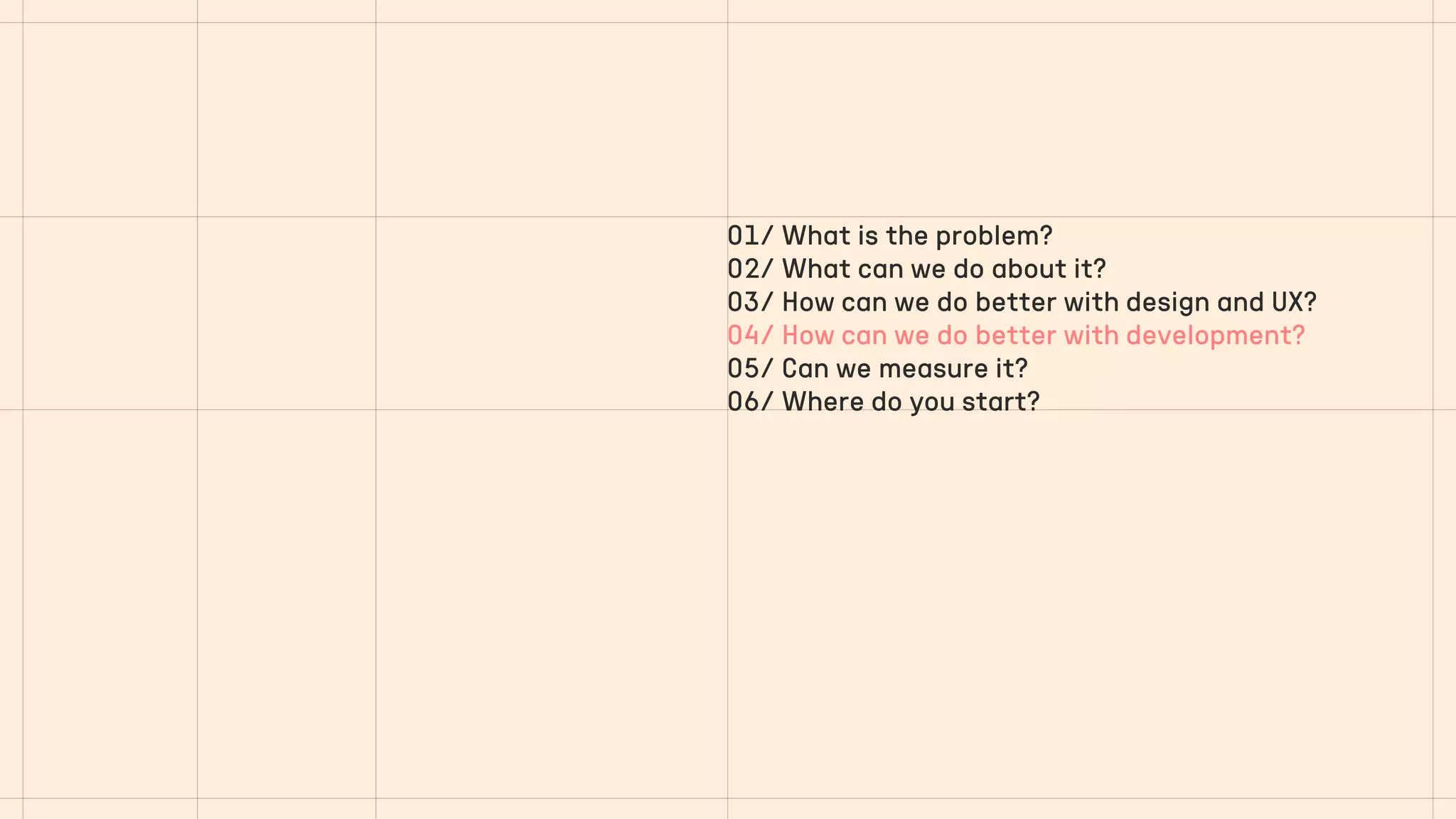 01/ What is the problem?
02/ What can we do about it?
03/ How can we do better with design and UX?
04/ How can we do better with development?
05/ Can we measure it?
06/ Where do you start?
 
