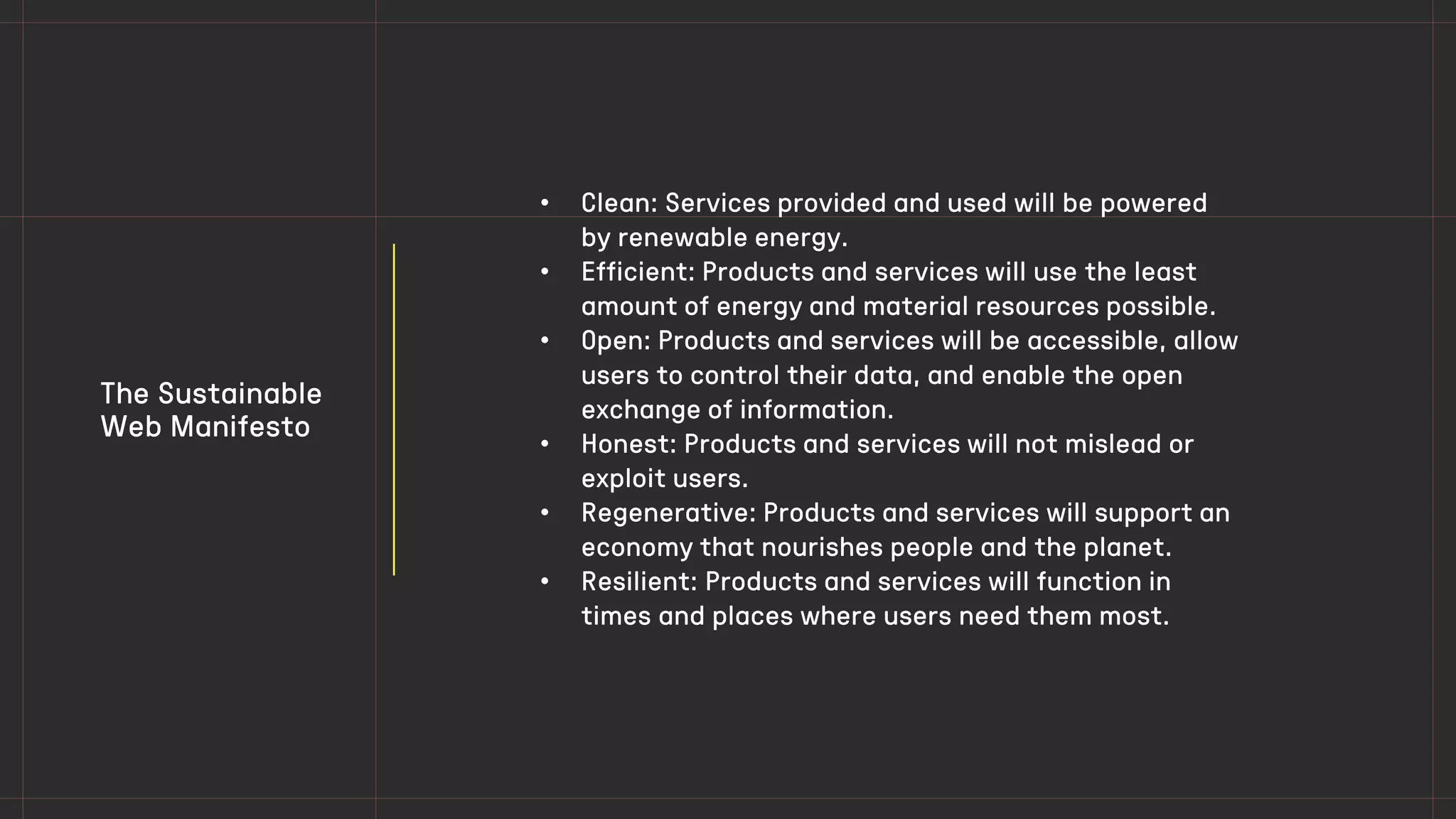 The Sustainable
Web Manifesto
• Clean: Services provided and used will be powered
by renewable energy.
• Efficient: Products and services will use the least
amount of energy and material resources possible.
• Open: Products and services will be accessible, allow
users to control their data, and enable the open
exchange of information.
• Honest: Products and services will not mislead or
exploit users.
• Regenerative: Products and services will support an
economy that nourishes people and the planet.
• Resilient: Products and services will function in
times and places where users need them most.
 