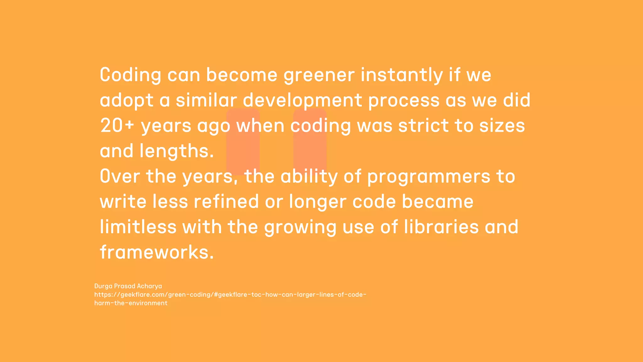 Durga Prasad Acharya
https://geekflare.com/green-coding/#geekflare-toc-how-can-larger-lines-of-code-
harm-the-environment
Coding can become greener instantly if we
adopt a similar development process as we did
20+ years ago when coding was strict to sizes
and lengths.
Over the years, the ability of programmers to
write less refined or longer code became
limitless with the growing use of libraries and
frameworks.
 
