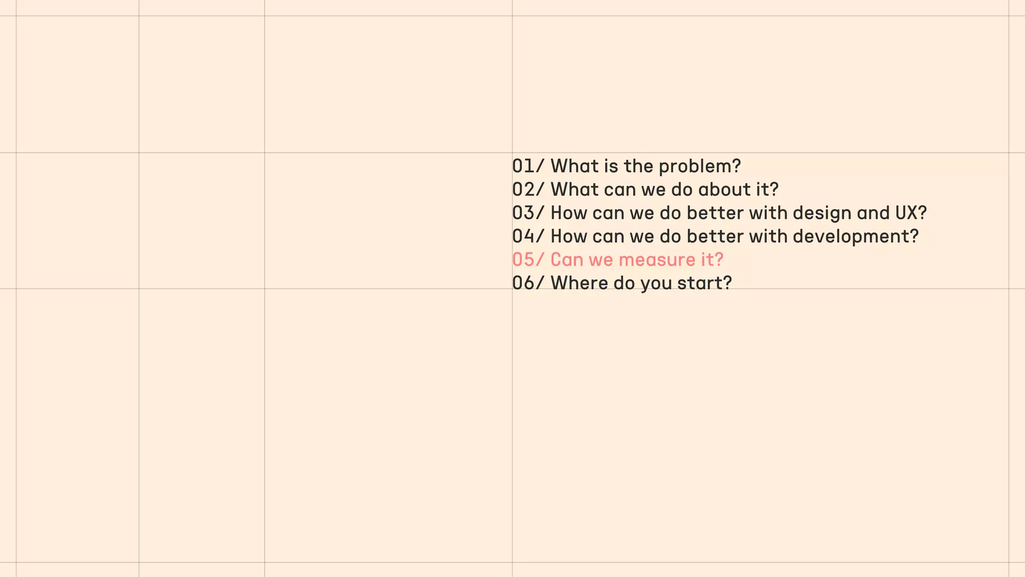 01/ What is the problem?
02/ What can we do about it?
03/ How can we do better with design and UX?
04/ How can we do better with development?
05/ Can we measure it?
06/ Where do you start?
 