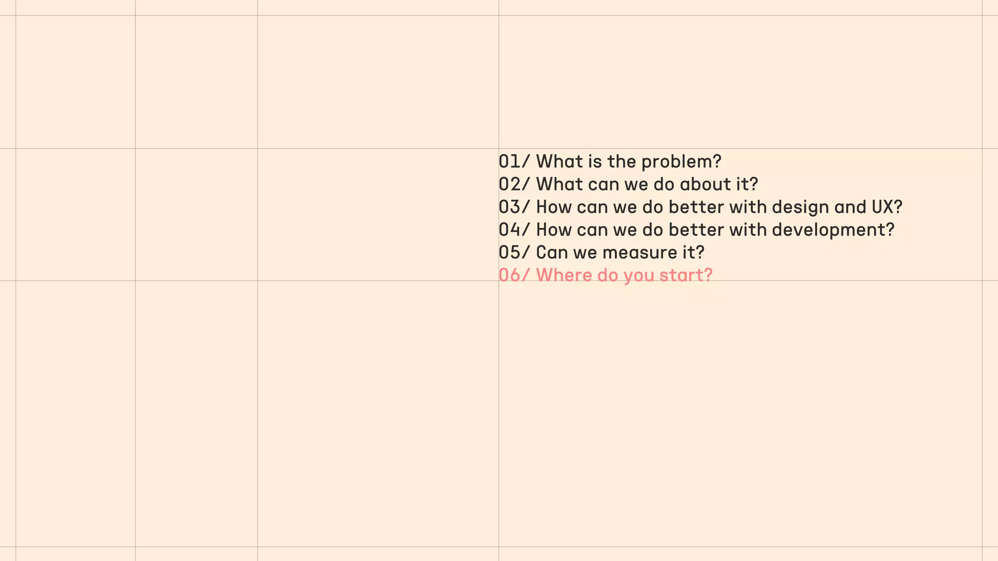 01/ What is the problem?
02/ What can we do about it?
03/ How can we do better with design and UX?
04/ How can we do better with development?
05/ Can we measure it?
06/ Where do you start?
 