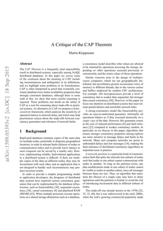 arXiv:1509.05393v2[cs.DC]18Sep2015
A Critique of the CAP Theorem
Martin Kleppmann
Abstract
The CAP Theorem is a frequently cited impossibility
result in distributed systems, especially among NoSQL
distributed databases. In this paper we survey some
of the confusion about the meaning of CAP, includ-
ing inconsistencies and ambiguities in its deﬁnitions,
and we highlight some problems in its formalization.
CAP is often interpreted as proof that eventually con-
sistent databases have better availability properties than
strongly consistent databases; although there is some
truth in this, we show that more careful reasoning is
required. These problems cast doubt on the utility of
CAP as a tool for reasoning about trade-offs in practi-
cal systems. As alternative to CAP, we propose a delay-
sensitivity framework, which analyzes the sensitivity of
operation latency to network delay, and which may help
practitioners reason about the trade-offs between con-
sistency guarantees and tolerance of network faults.
1 Background
Replicated databases maintain copies of the same data
on multiple nodes, potentially in disparate geographical
locations, in order to tolerate faults (failures of nodes or
communication links) and to provide lower latency to
users (requests can be served by a nearby site). How-
ever, implementing reliable, fault-tolerant applications
in a distributed system is difﬁcult: if there are multi-
ple copies of the data on different nodes, they may be
inconsistent with each other, and an application that is
not designed to handle such inconsistencies may pro-
duce incorrect results.
In order to provide a simpler programming model
to application developers, the designers of distributed
data systems have explored various consistency guar-
antees that can be implemented by the database infras-
tructure, such as linearizability [30], sequential consis-
tency [38], causal consistency [4] and pipelined RAM
(PRAM) [42]. When multiple processes execute opera-
tions on a shared storage abstraction such as a database,
a consistency model describes what values are allowed
to be returned by operations accessing the storage, de-
pending on other operations executed previously or
concurrently, and the return values of those operations.
Similar concerns arise in the design of multipro-
cessor computers, which are not geographically dis-
tributed, but nevertheless present inconsistent views of
memory to different threads, due to the various caches
and buffers employed by modern CPU architectures.
For example, x86 microprocessors provide a level of
consistency that is weaker than sequential, but stronger
than causal consistency [48]. However, in this paper we
focus our attention on distributed systems that must tol-
erate partial failures and unreliable network links.
A strong consistency model like linearizability pro-
vides an easy-to-understand guarantee: informally, all
operations behave as if they executed atomically on a
single copy of the data. However, this guarantee comes
at the cost of reduced performance [6] and fault toler-
ance [22] compared to weaker consistency models. In
particular, as we discuss in this paper, algorithms that
ensure stronger consistency properties among replicas
are more sensitive to message delays and faults in the
network. Many real computer networks are prone to
unbounded delays and lost messages [10], making the
fault tolerance of distributed consistency algorithms an
important issue in practice.
A network partition is a particular kind of communi-
cation fault that splits the network into subsets of nodes
such that nodes in one subset cannot communicate with
nodes in another. As long as the partition exists, any
data modiﬁcations made in one subset of nodes cannot
be visible to nodes in another subset, since all messages
between them are lost. Thus, an algorithm that main-
tains the illusion of a single copy may have to delay
operations until the partition is healed, to avoid the risk
of introducing inconsistent data in different subsets of
nodes.
This trade-off was already known in the 1970s [22,
23, 32, 40], but it was rediscovered in the early 2000s,
when the web’s growing commercial popularity made
1
 