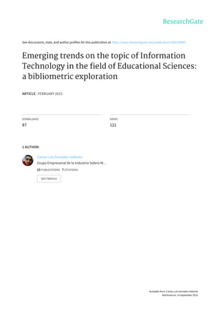 See	discussions,	stats,	and	author	profiles	for	this	publication	at:	http://www.researchgate.net/publication/268149467
Emerging	trends	on	the	topic	of	Information
Technology	in	the	field	of	Educational	Sciences:
a	bibliometric	exploration
ARTICLE	·	FEBRUARY	2015
DOWNLOADS
87
VIEWS
121
1	AUTHOR:
Carlos	Luis	González-Valiente
Grupo	Empresarial	de	la	Industria	Sidero	M…
23	PUBLICATIONS			7	CITATIONS			
SEE	PROFILE
Available	from:	Carlos	Luis	González-Valiente
Retrieved	on:	14	September	2015
 