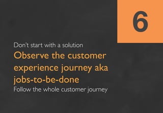 6
Don’t start with a solution 	

Observe the customer
experience journey aka
jobs-to-be-done	

Follow the whole customer j...