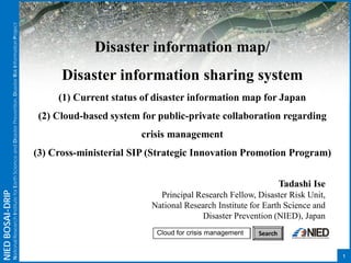 NIEDBOSAI-DRIP
NationalResearchInstituteforEarthScienceandDisasterPrevention,DisasterRiskInformationProject
Disaster information map/
Disaster information sharing system
(1) Current status of disaster information map for Japan
(2) Cloud-based system for public-private collaboration regarding
crisis management
(3) Cross-ministerial SIP (Strategic Innovation Promotion Program)
1
Tadashi Ise
Principal Research Fellow, Disaster Risk Unit,
National Research Institute for Earth Science and
Disaster Prevention (NIED), Japan
Cloud for crisis management Search
 