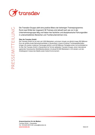 Ansprechpartner für die Medien:
Transdev GmbH – Pressestelle
Tel: +49 (0)30 20073-322, presse@transdev.de
www.transdev.de Seite 2/2
Die Transdev-Gruppe zieht eine positive Bilanz der bisherigen Traineeprogramme:
Rund zwei Drittel der insgesamt 38 Trainees sind aktuell nach wie vor in der
Unternehmensgruppe tätig und haben hier fachliche und disziplinarische Führungsrollen
in unterschiedlichen Bereichen und Tochterunternehmen inne.
Über die Transdev GmbH:
Die Transdev GmbH ist mit mehr als 5.000 Mitarbeitern und einem Umsatz von jährlich knapp 850 Millionen
Euro der größte private Nahverkehrsanbieter in Deutschland. Unsere 45 aktiven Tochtergesellschaften
bringen mit unseren modernen Fahrzeugen jährlich rund 240 Millionen Fahrgäste sicher und komfortabel an
ihr Ziel. Die Transdev GmbH in Deutschland ist Teil der weltweiten Transdev-Gruppe, einem international
agierenden französischen Mobilitätsdienstleister mit aktuell 83.000 Mitarbeitern in 20 Ländern und den
Anteilseignern Caisse des Dépôts sowie Veolia Environnement.
 