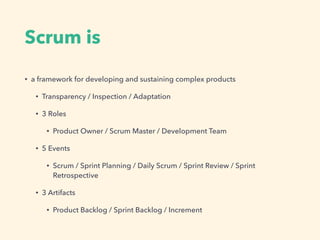 Scrum is
? a framework for developing and sustaining complex products
? Transparency / Inspection / Adaptation
? 3 Roles
? Product Owner / Scrum Master / Development Team
? 5 Events
? Scrum / Sprint Planning / Daily Scrum / Sprint Review / Sprint
Retrospective
? 3 Artifacts
? Product Backlog / Sprint Backlog / Increment
 