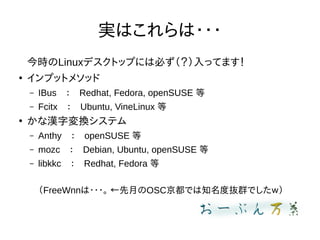 gϤ???
rLinuxǥȥåפˤϱؤäƤޤ

ץåȥ᥽å
C IBusRedhat, Fedora, openSUSE 
C FcitxUbuntu, VineLinux 

ʝh։Qƥ
C AnthyopenSUSE 
C mozcDebian, Ubuntu, openSUSE 
C libkkcRedhat, Fedora 
FreeWnn??? ¤OSCǤ֪ȒiȺǤ
 