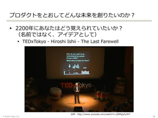 プロダクトをとおしてどんな未来を創りたいのか？
▸ 2200年にあなたはどう覚えられていたいか？
（名前ではなく、アイデアとして）
▸ TEDxTokyo - Hiroshi Ishii - The Last Farewell
© Stylish Idea, Inc. 34
出所：http://www.youtube.com/watch?v=jSMSjaZy5hY
 