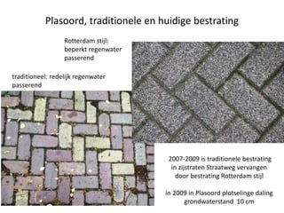 Plasoord, traditionele en huidige bestrating
traditioneel: redelijk regenwater
passerend
Rotterdam stijl:
beperkt regenwater
passerend
2007-2009 is traditionele bestrating
in zijstraten Straatweg vervangen
door bestrating Rotterdam stijl
in 2009 in Plasoord plotselinge daling
grondwaterstand 10 cm
 