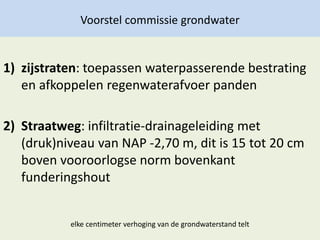Voorstel commissie grondwater
1) zijstraten: toepassen waterpasserende bestrating
en afkoppelen regenwaterafvoer panden
2) Straatweg: infiltratie-drainageleiding met
(druk)niveau van NAP -2,70 m, dit is 15 tot 20 cm
boven vooroorlogse norm bovenkant
funderingshout
elke centimeter verhoging van de grondwaterstand telt
 