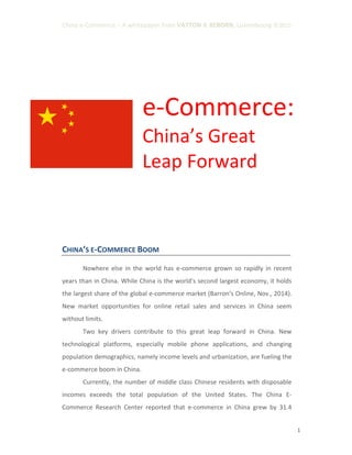 China e-Commerce – A whitepaper from VAYTON & REBORN, Luxembourg ©2015
1
e-Commerce:
China’s Great
Leap Forward
CHINA’S E-COMMERCE BOOM
Nowhere else in the world has e-commerce grown so rapidly in recent
years than in China. While China is the world's second largest economy, it holds
the largest share of the global e-commerce market (Barron’s Online, Nov., 2014).
New market opportunities for online retail sales and services in China seem
without limits.
Two key drivers contribute to this great leap forward in China. New
technological platforms, especially mobile phone applications, and changing
population demographics, namely income levels and urbanization, are fueling the
e-commerce boom in China.
Currently, the number of middle class Chinese residents with disposable
incomes exceeds the total population of the United States. The China E-
Commerce Research Center reported that e-commerce in China grew by 31.4
 