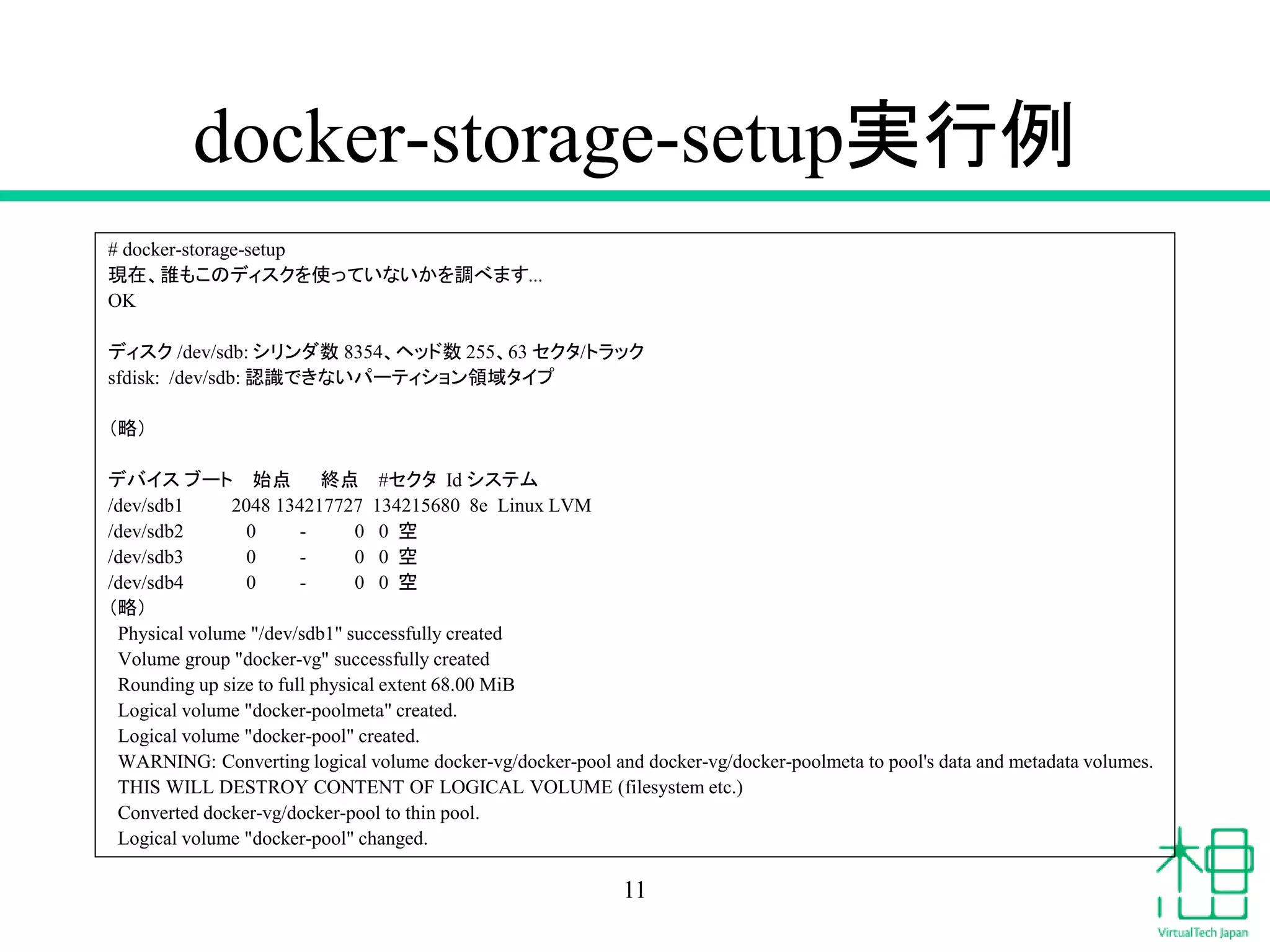docker-storage-setup実行例
# docker-storage-setup
現在、誰もこのディスクを使っていないかを調べます...
OK
ディスク /dev/sdb: シリンダ数 8354、ヘッド数 255、63 セクタ/トラック
sfdisk: /dev/sdb: 認識できないパーティション領域タイプ
（略）
デバイス ブート 始点 終点 #セクタ Id システム
/dev/sdb1 2048 134217727 134215680 8e Linux LVM
/dev/sdb2 0 - 0 0 空
/dev/sdb3 0 - 0 0 空
/dev/sdb4 0 - 0 0 空
（略）
Physical volume "/dev/sdb1" successfully created
Volume group "docker-vg" successfully created
Rounding up size to full physical extent 68.00 MiB
Logical volume "docker-poolmeta" created.
Logical volume "docker-pool" created.
WARNING: Converting logical volume docker-vg/docker-pool and docker-vg/docker-poolmeta to pool's data and metadata volumes.
THIS WILL DESTROY CONTENT OF LOGICAL VOLUME (filesystem etc.)
Converted docker-vg/docker-pool to thin pool.
Logical volume "docker-pool" changed.
11
 