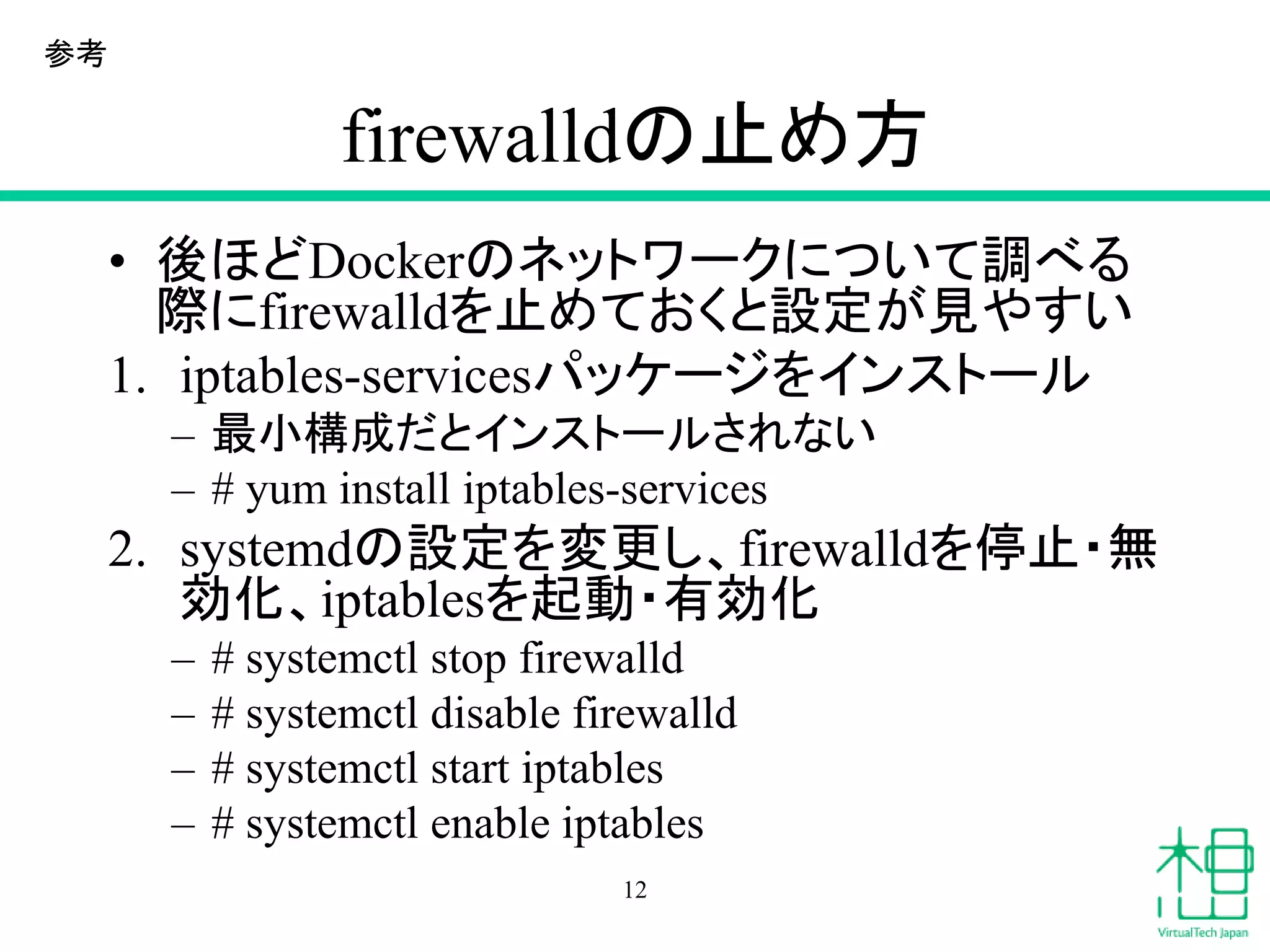 firewalldの止め方
• 後ほどDockerのネットワークについて調べる
際にfirewalldを止めておくと設定が見やすい
1. iptables-servicesパッケージをインストール
– 最小構成だとインストールされない
– # yum install iptables-services
2. systemdの設定を変更し、firewalldを停止・無
効化、iptablesを起動・有効化
– # systemctl stop firewalld
– # systemctl disable firewalld
– # systemctl start iptables
– # systemctl enable iptables
12
参考
 