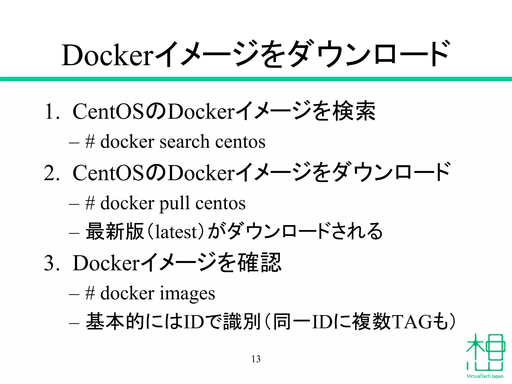 Dockerイメージをダウンロード
1. CentOSのDockerイメージを検索
– # docker search centos
2. CentOSのDockerイメージをダウンロード
– # docker pull centos
– 最新版（latest）がダウンロードされる
3. Dockerイメージを確認
– # docker images
– 基本的にはIDで識別（同一IDに複数TAGも）
13
 