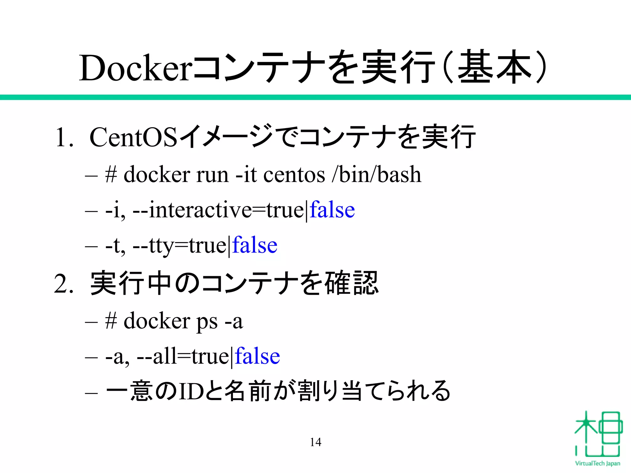 Dockerコンテナを実行（基本）
1. CentOSイメージでコンテナを実行
– # docker run -it centos /bin/bash
– -i, --interactive=true|false
– -t, --tty=true|false
2. 実行中のコンテナを確認
– # docker ps -a
– -a, --all=true|false
– 一意のIDと名前が割り当てられる
14
 