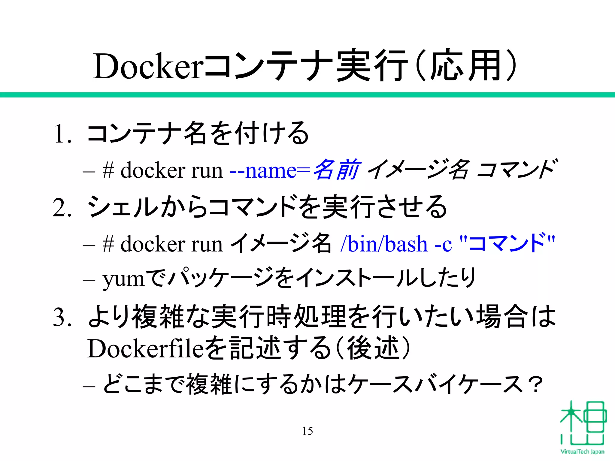 Dockerコンテナ実行（応用）
1. コンテナ名を付ける
– # docker run --name=名前 イメージ名 コマンド
2. シェルからコマンドを実行させる
– # docker run イメージ名 /bin/bash -c "コマンド"
– yumでパッケージをインストールしたり
3. より複雑な実行時処理を行いたい場合は
Dockerfileを記述する（後述）
– どこまで複雑にするかはケースバイケース？
15
 