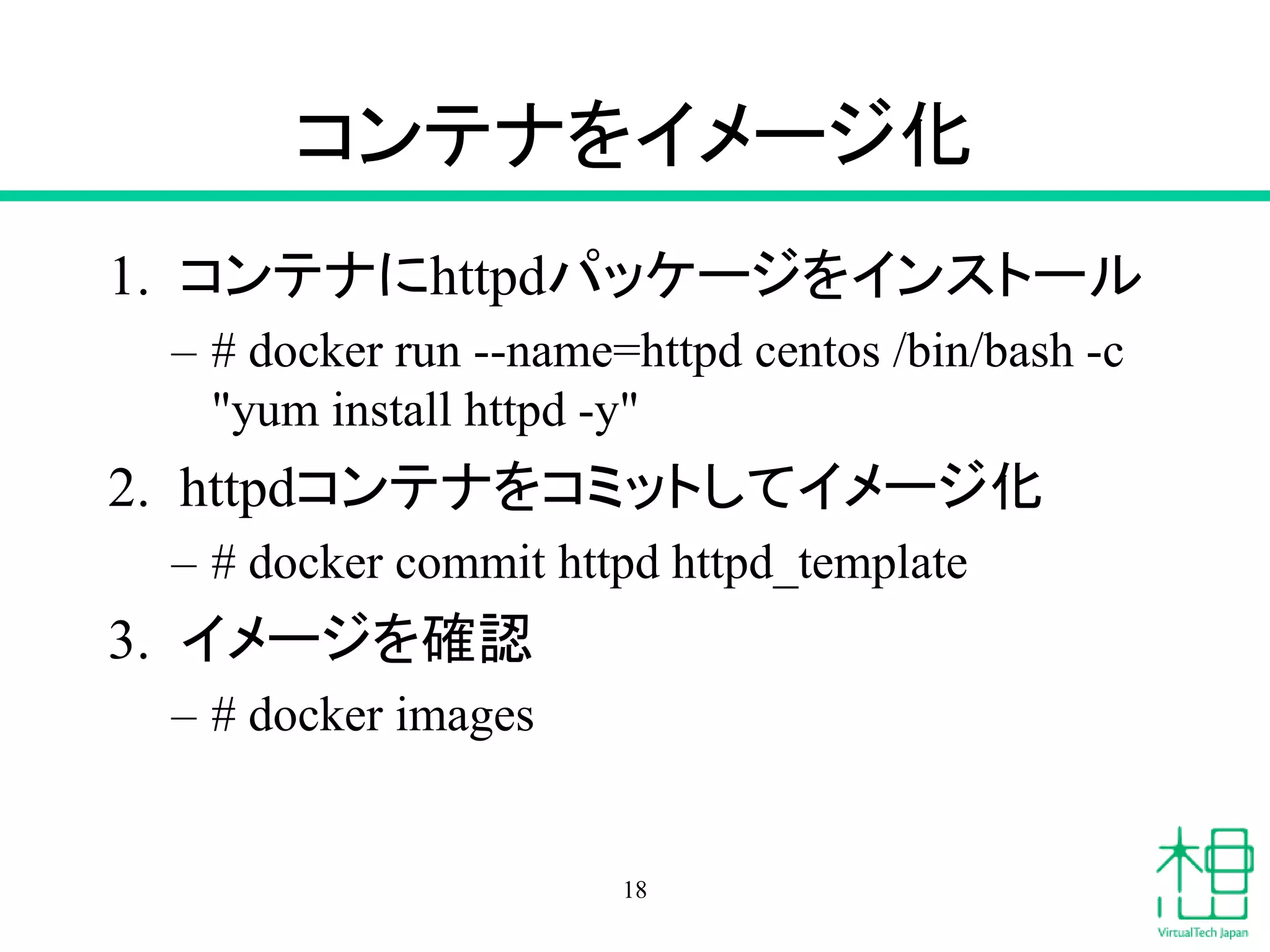 コンテナをイメージ化
1. コンテナにhttpdパッケージをインストール
– # docker run --name=httpd centos /bin/bash -c
"yum install httpd -y"
2. httpdコンテナをコミットしてイメージ化
– # docker commit httpd httpd_template
3. イメージを確認
– # docker images
18
 