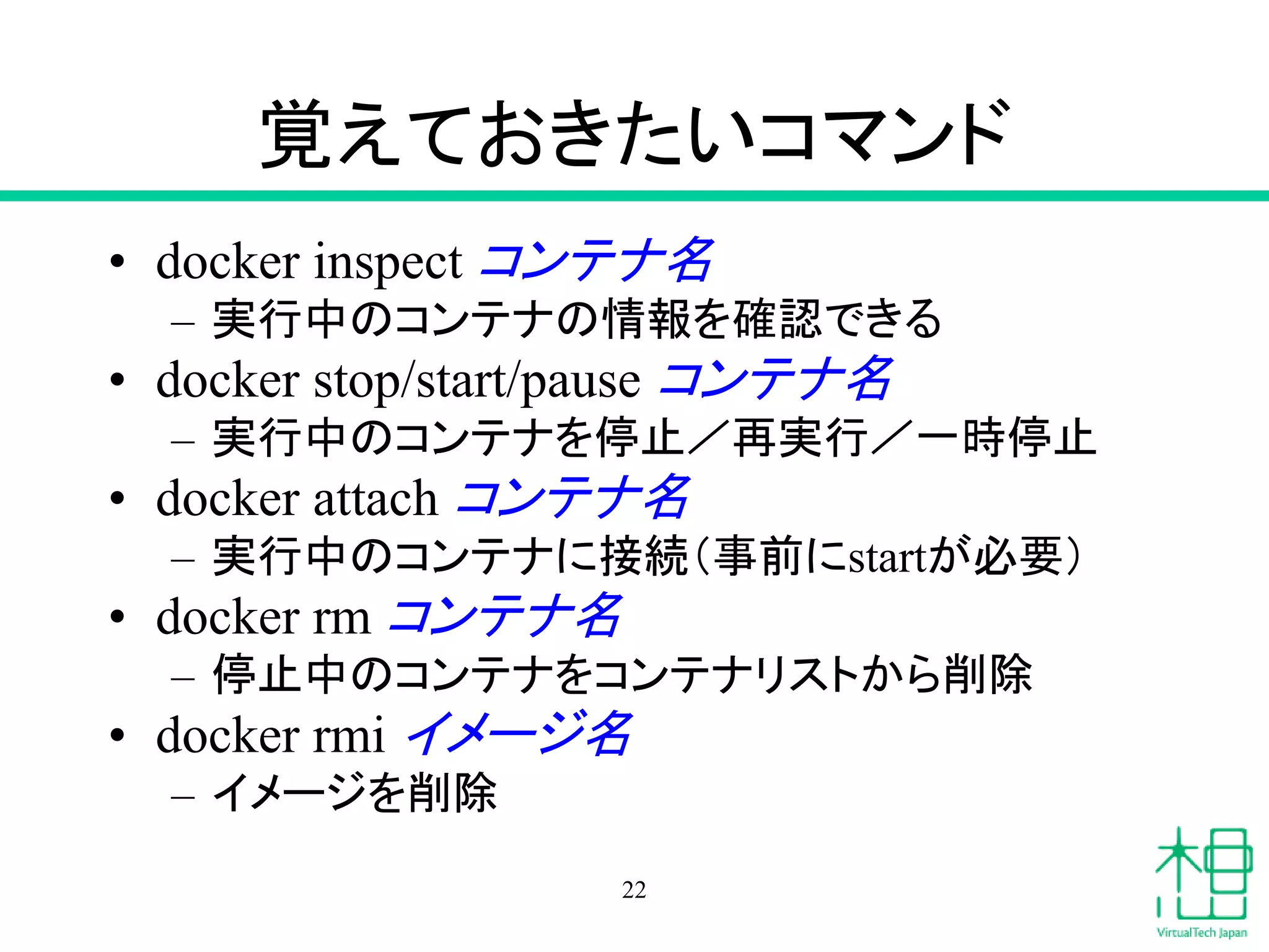 覚えておきたいコマンド
• docker inspect コンテナ名
– 実行中のコンテナの情報を確認できる
• docker stop/start/pause コンテナ名
– 実行中のコンテナを停止／再実行／一時停止
• docker attach コンテナ名
– 実行中のコンテナに接続（事前にstartが必要）
• docker rm コンテナ名
– 停止中のコンテナをコンテナリストから削除
• docker rmi イメージ名
– イメージを削除
22
 