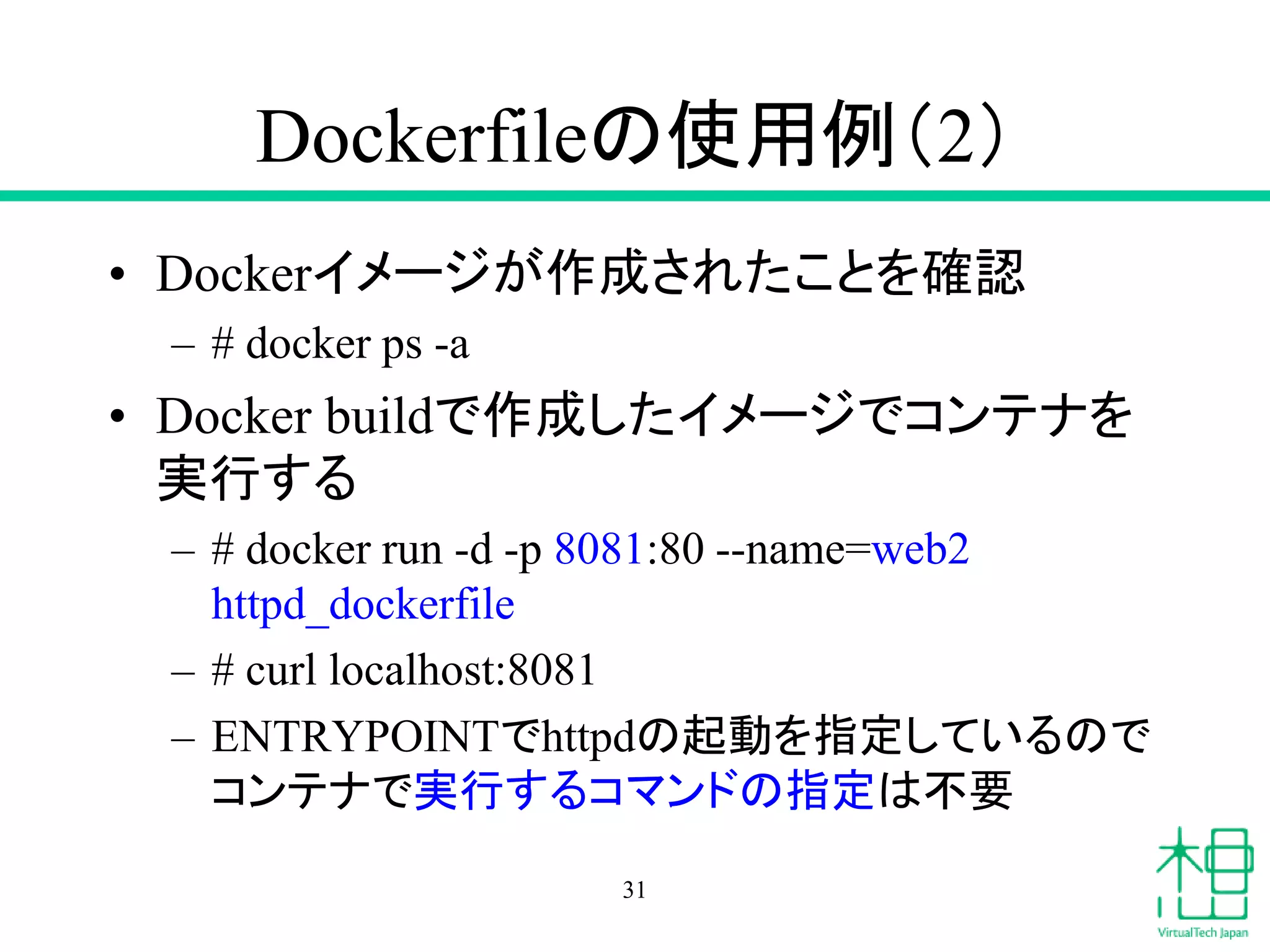 Dockerfileの使用例（2）
• Dockerイメージが作成されたことを確認
– # docker ps -a
• Docker buildで作成したイメージでコンテナを
実行する
– # docker run -d -p 8081:80 --name=web2
httpd_dockerfile
– # curl localhost:8081
– ENTRYPOINTでhttpdの起動を指定しているので
コンテナで実行するコマンドの指定は不要
31
 