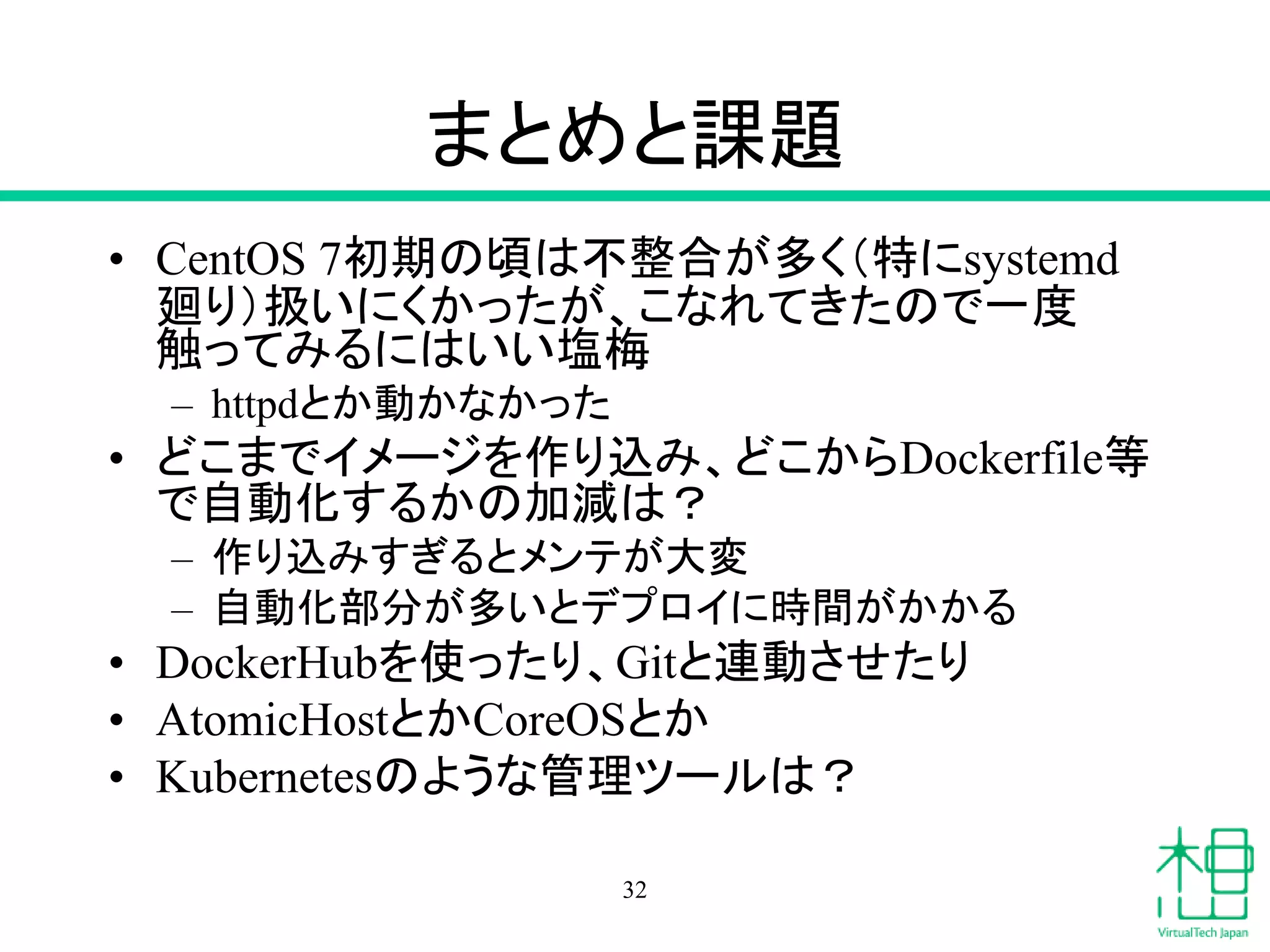 まとめと課題
• CentOS 7初期の頃は不整合が多く（特にsystemd
廻り）扱いにくかったが、こなれてきたので一度
触ってみるにはいい塩梅
– httpdとか動かなかった
• どこまでイメージを作り込み、どこからDockerfile等
で自動化するかの加減は？
– 作り込みすぎるとメンテが大変
– 自動化部分が多いとデプロイに時間がかかる
• DockerHubを使ったり、Gitと連動させたり
• AtomicHostとかCoreOSとか
• Kubernetesのような管理ツールは？
32
 