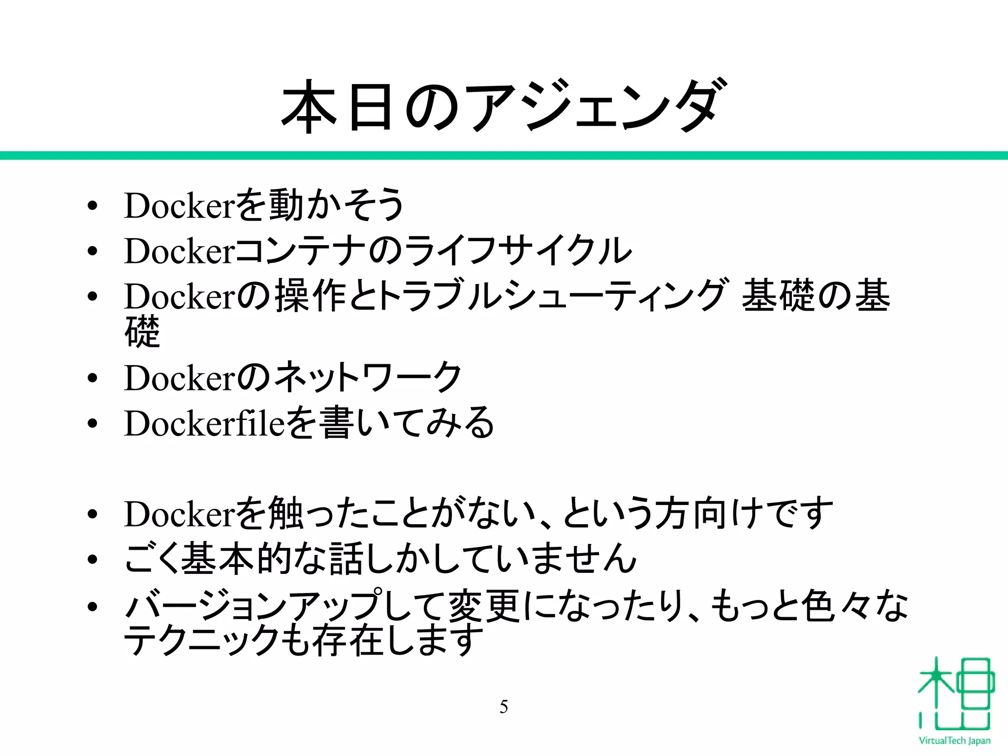 本日のアジェンダ
• Dockerを動かそう
• Dockerコンテナのライフサイクル
• Dockerの操作とトラブルシューティング 基礎の基
礎
• Dockerのネットワーク
• Dockerfileを書いてみる
• Dockerを触ったことがない、という方向けです
• ごく基本的な話しかしていません
• バージョンアップして変更になったり、もっと色々な
テクニックも存在します
5
 