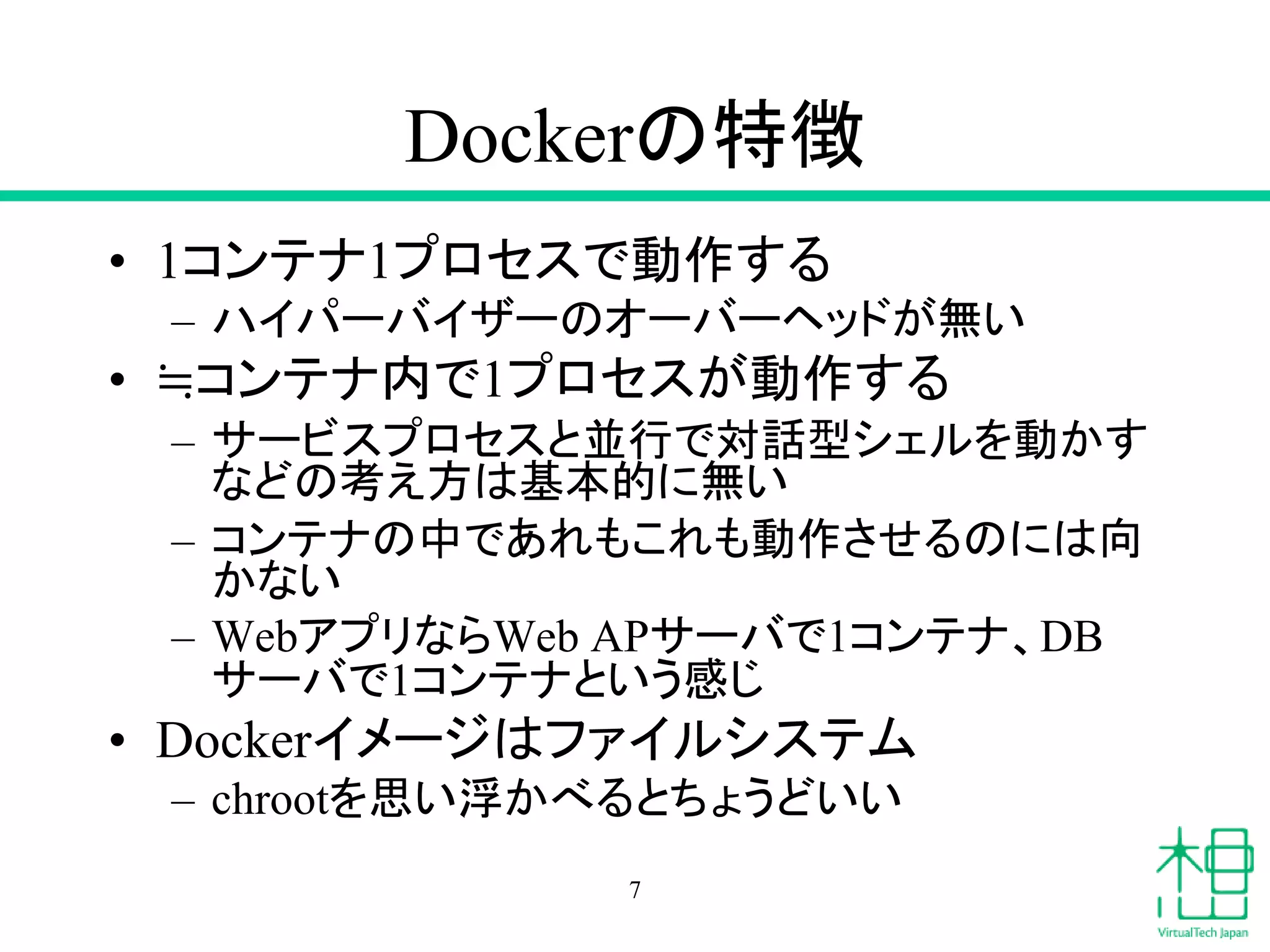 Dockerの特徴
• 1コンテナ1プロセスで動作する
– ハイパーバイザーのオーバーヘッドが無い
• ≒コンテナ内で1プロセスが動作する
– サービスプロセスと並行で対話型シェルを動かす
などの考え方は基本的に無い
– コンテナの中であれもこれも動作させるのには向
かない
– WebアプリならWeb APサーバで1コンテナ、DB
サーバで1コンテナという感じ
• Dockerイメージはファイルシステム
– chrootを思い浮かべるとちょうどいい
7
 
