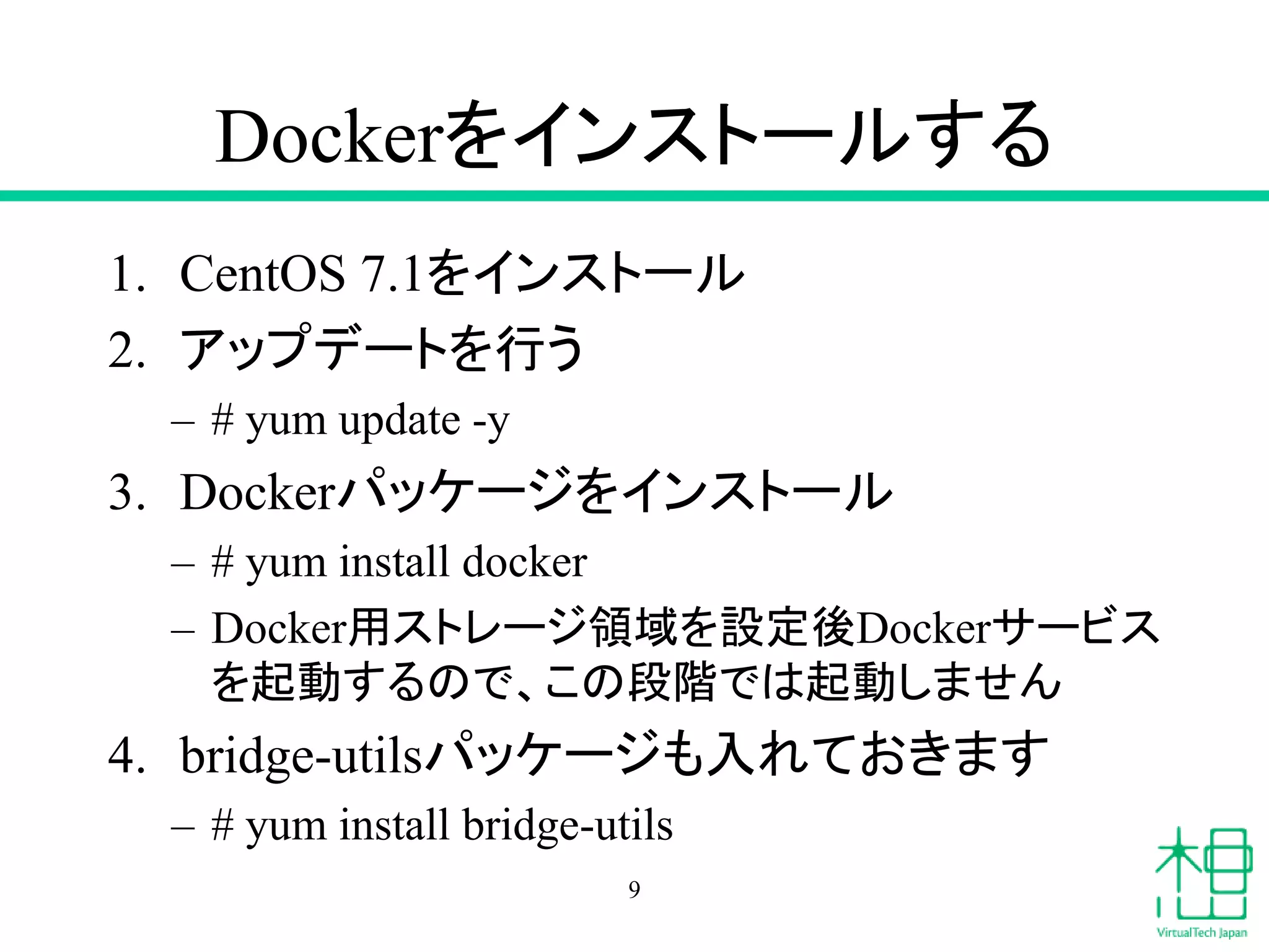 Dockerをインストールする
1. CentOS 7.1をインストール
2. アップデートを行う
– # yum update -y
3. Dockerパッケージをインストール
– # yum install docker
– Docker用ストレージ領域を設定後Dockerサービス
を起動するので、この段階では起動しません
4. bridge-utilsパッケージも入れておきます
– # yum install bridge-utils
9
 