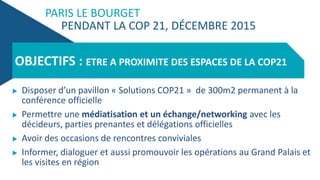 PARIS LE BOURGET
PENDANT LA COP 21, DÉCEMBRE 2015
 Disposer d’un pavillon « Solutions COP21 » de 300m2 permanent à la
conférence officielle
 Permettre une médiatisation et un échange/networking avec les
décideurs, parties prenantes et délégations officielles
 Avoir des occasions de rencontres conviviales
 Informer, dialoguer et aussi promouvoir les opérations au Grand Palais et
les visites en région
OBJECTIFS : ETRE A PROXIMITE DES ESPACES DE LA COP21
 