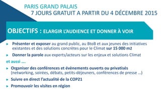 PARIS GRAND PALAIS
7 JOURS GRATUIT A PARTIR DU 4 DÉCEMBRE 2015
 Présenter et exposer au grand public, au BtoB et aux jeunes des initiatives
existantes et des solutions concrètes pour le Climat sur 15 000 m2
 Donner la parole aux experts/acteurs sur les enjeux et solutions Climat
et aussi ….
 Organiser des conférences et évènements ouverts ou privatisés
(networking, soirées, débats, petits-déjeuners, conférences de presse …)
 Suivre en direct l’actualité de la COP21
 Promouvoir les visites en région
OBJECTIFS : ELARGIR L’AUDIENCE ET DONNER À VOIR
 