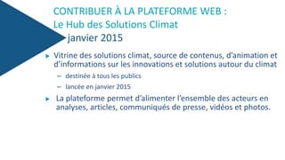 CONTRIBUER À LA PLATEFORME WEB :
Le Hub des Solutions Climat
janvier 2015
 Vitrine des solutions climat, source de contenus, d’animation et
d’informations sur les innovations et solutions autour du climat
– destinée à tous les publics
– lancée en janvier 2015
 La plateforme permet d’alimenter l’ensemble des acteurs en
analyses, articles, communiqués de presse, vidéos et photos.
 