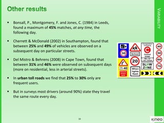 VARIABILITY
 Bonsall, P., Montgomery, F. and Jones, C. (1984) in Leeds,
found a maximum of 45% matches, at any time, the
following day.
 Cherrett & McDonald (2002) in Southampton, found that
between 25% and 49% of vehicles are observed on a
subsequent day on particular streets.
 Del Mistro & Behrens (2008) in Cape Town, found that
between 31% and 46% were observed on subsequent days
(more on residential, less in arterial streets).
 In urban toll roads we find that 25% to 30% only are
frequent users.
 But in surveys most drivers (around 90%) state they travel
the same route every day.
10
 