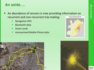 NEWSENSORS
 An abundance of sensors is now providing information on
recurrent and non-recurrent trip making:
 Navigation GPS
 Bluetooth data
 Smart cards
 Anonymised Mobile Phone data
14
 