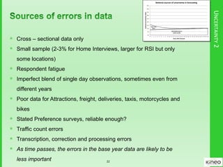 UNCERTAINTY2
Uncertainty due to
model quality
Base Year
Data
0%
5%
10%
15%
20%
25%
30%
35%
40%
45%
0 1 2 3 4 5 6 7 8 9 10 11 12 13 14 15 16 17 18 19 20 21 22 23 24 25 26 27 28 29 30
NoonalUncertaintyIndex
Years a er forecast
No onal sources of uncertainty in forecas ng
 Cross – sectional data only
 Small sample (2-3% for Home Interviews, larger for RSI but only
some locations)
 Respondent fatigue
 Imperfect blend of single day observations, sometimes even from
different years
 Poor data for Attractions, freight, deliveries, taxis, motorcycles and
bikes
 Stated Preference surveys, reliable enough?
 Traffic count errors
 Transcription, correction and processing errors
 As time passes, the errors in the base year data are likely to be
less important 22
 